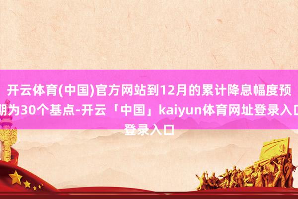 开云体育(中国)官方网站到12月的累计降息幅度预期为30个基点-开云「中国」kaiyun体育网址登录入口