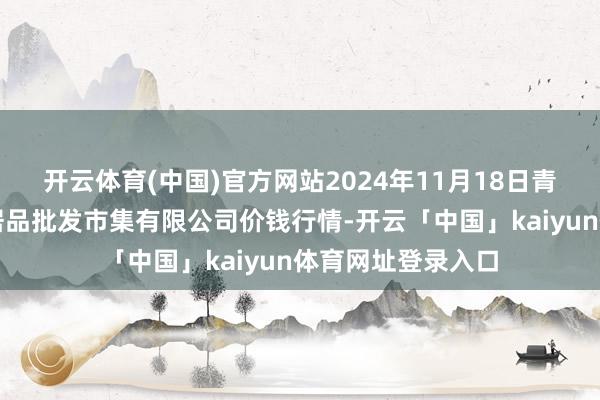 开云体育(中国)官方网站2024年11月18日青岛市城阳蔬菜水居品批发市集有限公司价钱行情-开云「中国」kaiyun体育网址登录入口