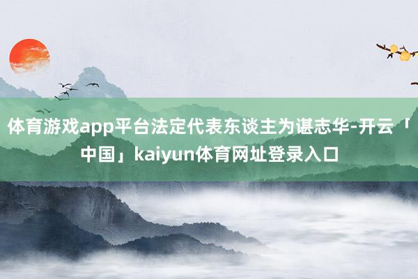 体育游戏app平台法定代表东谈主为谌志华-开云「中国」kaiyun体育网址登录入口