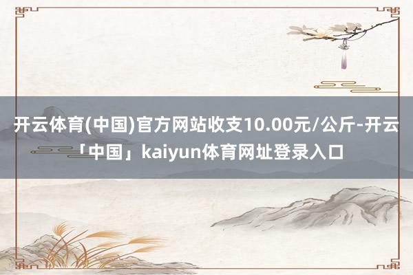 开云体育(中国)官方网站收支10.00元/公斤-开云「中国」kaiyun体育网址登录入口