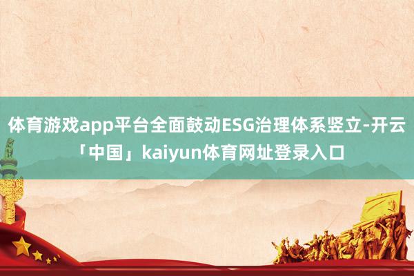 体育游戏app平台全面鼓动ESG治理体系竖立-开云「中国」kaiyun体育网址登录入口