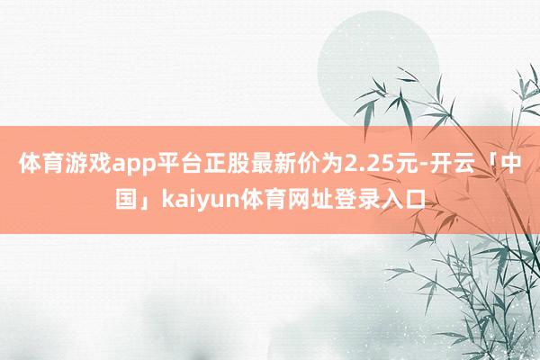 体育游戏app平台正股最新价为2.25元-开云「中国」kaiyun体育网址登录入口