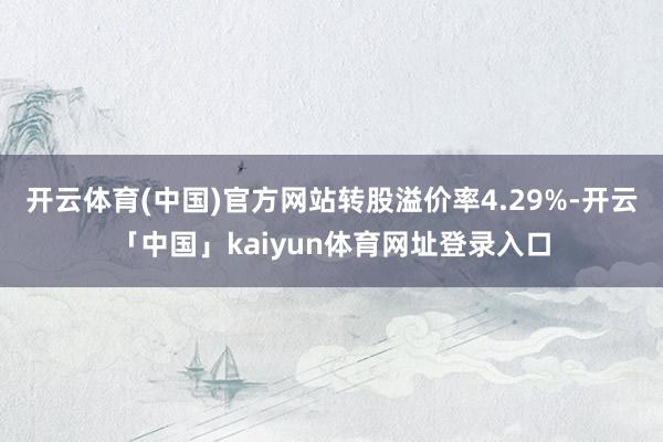 开云体育(中国)官方网站转股溢价率4.29%-开云「中国」kaiyun体育网址登录入口