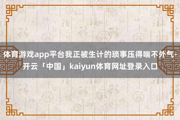 体育游戏app平台我正被生计的琐事压得喘不外气-开云「中国」kaiyun体育网址登录入口