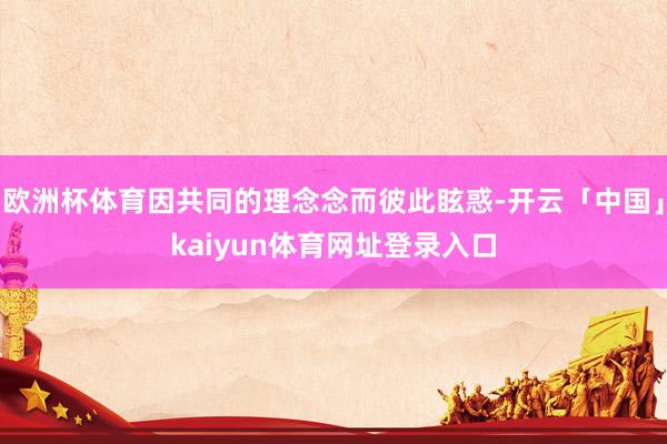 欧洲杯体育因共同的理念念而彼此眩惑-开云「中国」kaiyun体育网址登录入口