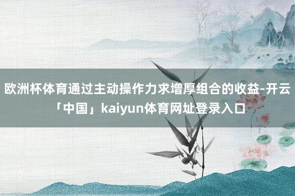 欧洲杯体育通过主动操作力求增厚组合的收益-开云「中国」kaiyun体育网址登录入口