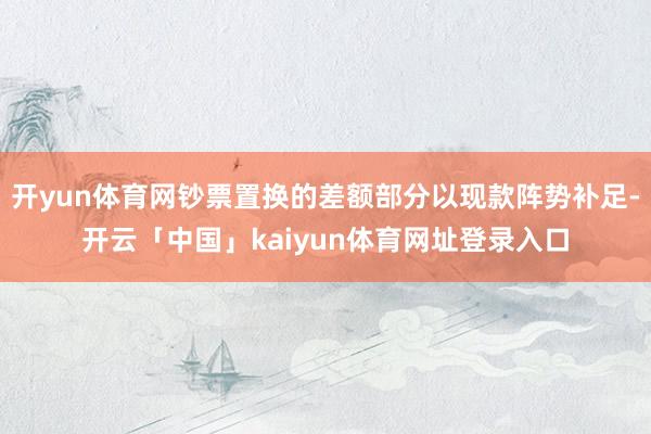 开yun体育网钞票置换的差额部分以现款阵势补足-开云「中国」kaiyun体育网址登录入口
