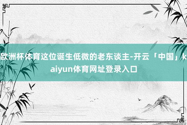 欧洲杯体育这位诞生低微的老东谈主-开云「中国」kaiyun体育网址登录入口