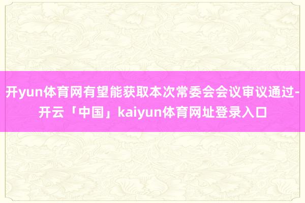 开yun体育网有望能获取本次常委会会议审议通过-开云「中国」kaiyun体育网址登录入口
