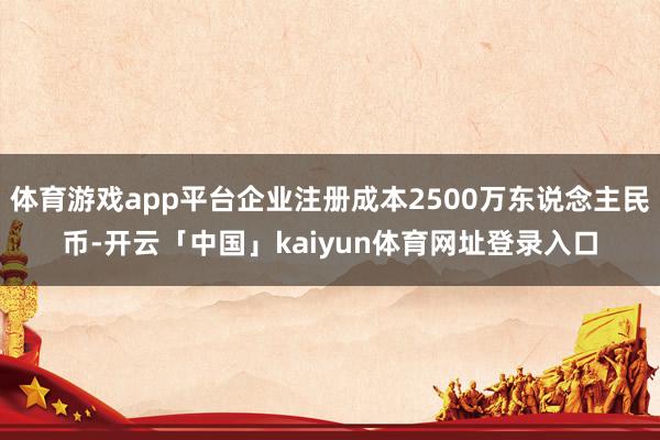 体育游戏app平台企业注册成本2500万东说念主民币-开云「中国」kaiyun体育网址登录入口
