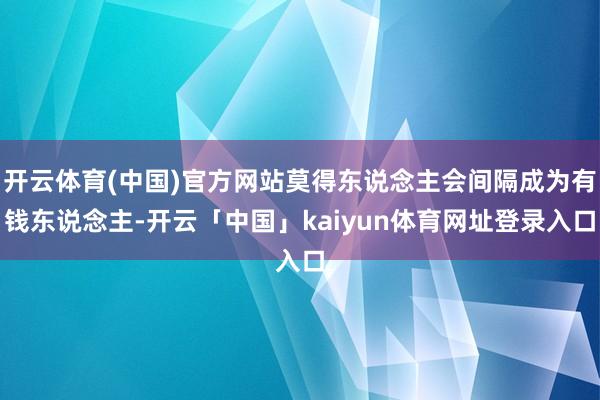 开云体育(中国)官方网站莫得东说念主会间隔成为有钱东说念主-开云「中国」kaiyun体育网址登录入口