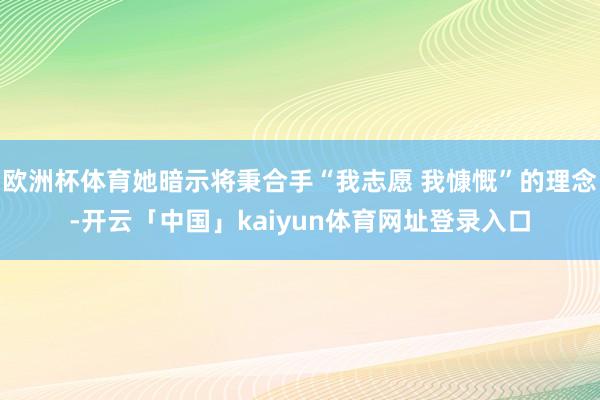 欧洲杯体育她暗示将秉合手“我志愿 我慷慨”的理念-开云「中国」kaiyun体育网址登录入口