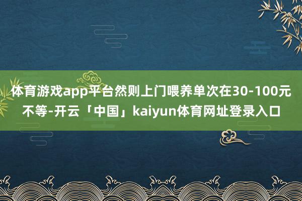 体育游戏app平台然则上门喂养单次在30-100元不等-开云「中国」kaiyun体育网址登录入口