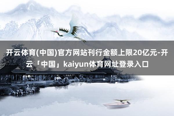 开云体育(中国)官方网站刊行金额上限20亿元-开云「中国」kaiyun体育网址登录入口