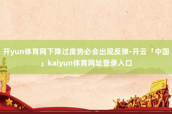 开yun体育网下降过度势必会出现反弹-开云「中国」kaiyun体育网址登录入口